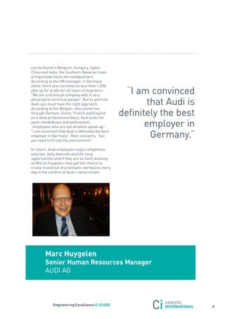 can be found in Belgium, Hungary, spain,
China and India, the southern Bavarian town
of Ingolstadt hosts the headquarters.
according to the Hr manager, in Germany
alone, there are currently no less than 1,200
jobs up for grabs for all types of engineers.
“We are a technical company who is very
                                                     “I am convinced
attracted to technical people”. But to work for
audi, you must have the right approach.                    that audi is
                                                   definitely the best
according to the Belgian, who converses
through German, Dutch, french and English
on a daily professional basis, audi looks for
open-mindedness and enthusiasm,
“employees who are not afraid to speak up”.               employer in
                                                            Germany.”
“I am convinced that audi is definitely the best
employer in Germany”, Marc exclaims, “but
you need to fit into the environment”.

In return, audi employees enjoy competitive
salaries, daily diversity and life-long
opportunities and if they are as hard-working
as Marck Huygelen, they get the chance to
cruise in and out of a fantastic workplace every
day in the comfort of audi’s latest model.




        marc Huygelen
        senior Human resources manager
        aUDI aG



             engineering excellence e-GUiDe
                                                                          9
 