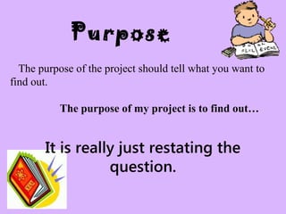 Purpose
The purpose of the project should tell what you want to
find out.
The purpose of my project is to find out…
It is really just restating the
question.
 