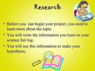 Research
• Before you can begin your project, you need to
learn more about the topic.
• You will write the information you learn in your
science fair log.
• You will use this information to make your
hypothesis.
 