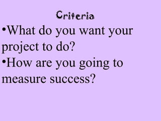 Criteria
•What do you want your
project to do?
•How are you going to
measure success?
 