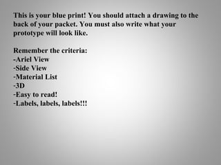 This is your blue print! You should attach a drawing to the
back of your packet. You must also write what your
prototype will look like.
Remember the criteria:
-Ariel View
-Side View
-Material List
-3D
-Easy to read!
-Labels, labels, labels!!!
 