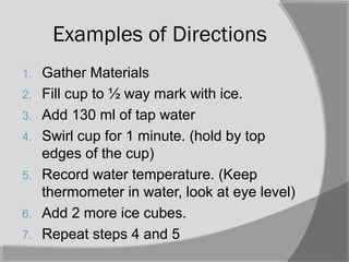 Examples of Directions
1. Gather Materials
2. Fill cup to ½ way mark with ice.
3. Add 130 ml of tap water
4. Swirl cup for 1 minute. (hold by top
edges of the cup)
5. Record water temperature. (Keep
thermometer in water, look at eye level)
6. Add 2 more ice cubes.
7. Repeat steps 4 and 5
 