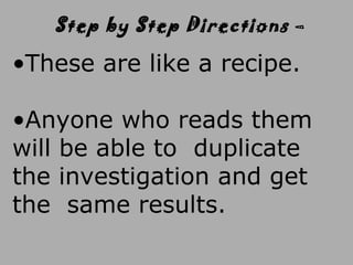 •These are like a recipe.
•Anyone who reads them
will be able to duplicate
the investigation and get
the same results.
Step by Step Directions –
 