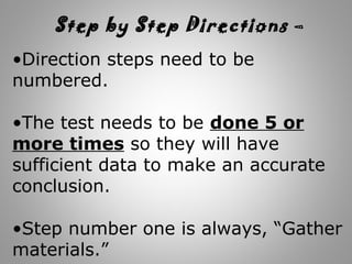 •Direction steps need to be
numbered.
•The test needs to be done 5 or
more times so they will have
sufficient data to make an accurate
conclusion.
•Step number one is always, “Gather
materials.”
Step by Step Directions –
 