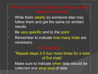 When you write your directions there are a few
things to remember:
 Write them clearly so someone else may
follow them and get the same (or similar)
results.
 Be very specific and to the point.
 Remember to indicate how many trials are
necessary.
For Example:
“Repeat steps 2-5 four more times for a total
of five trials”
 Make sure to indicate when data should be
collected and what kind of data.
 