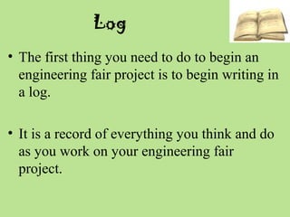 Log
• The first thing you need to do to begin an
engineering fair project is to begin writing in
a log.
• It is a record of everything you think and do
as you work on your engineering fair
project.
 
