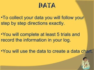 DATA
•To collect your data you will follow your
step by step directions exactly.
•You will complete at least 5 trials and
record the information in your log.
•You will use the data to create a data chart.
 