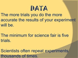 DATA
The more trials you do the more
accurate the results of your experiment
will be.
The minimum for science fair is five
trials.
Scientists often repeat experiments
thousands of times.
 