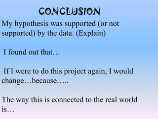 CONCLUSION
My hypothesis was supported (or not
supported) by the data. (Explain)
I found out that…
If I were to do this project again, I would
change…because…..
The way this is connected to the real world
is…
 