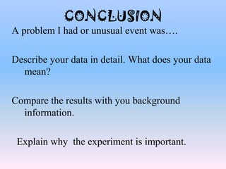 CONCLUSION
A problem I had or unusual event was….
Describe your data in detail. What does your data
mean?
Compare the results with you background
information.
Explain why the experiment is important.
 