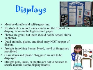 Displays
• Must be durable and self-supporting
• No student or school name can be on the front of the
display, or on/in the log/research paper.
• Photos are great, but there should not be school shirts
in photos.
• Dead animals, plants, and food may NOT be part of
display.
• Projects involving human blood, mold or fungus are
prohibited
• Glass items and plastic “baggies” are not to be
displayed
• Straight pins, tacks, or staples are not to be used to
secure materials onto display boards
 