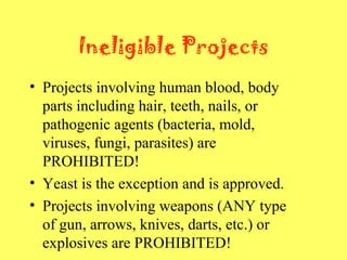 Ineligible Projects
• Projects involving human blood, body
parts including hair, teeth, nails, or
pathogenic agents (bacteria, mold,
viruses, fungi, parasites) are
PROHIBITED!
• Yeast is the exception and is approved.
• Projects involving weapons (ANY type
of gun, arrows, knives, darts, etc.) or
explosives are PROHIBITED!
 