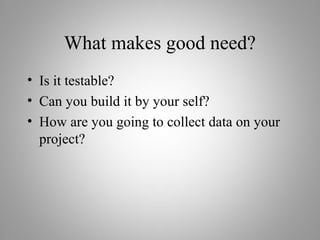 What makes good need?
• Is it testable?
• Can you build it by your self?
• How are you going to collect data on your
project?
 