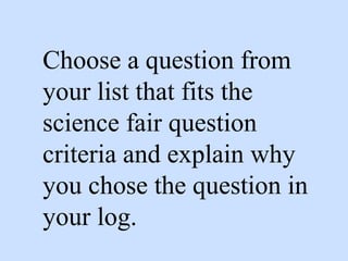 Choose a question from
your list that fits the
science fair question
criteria and explain why
you chose the question in
your log.
 