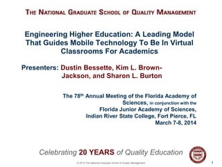Engineering Higher Education: A Leading Model
That Guides Mobile Technology To Be In Virtual
Classrooms For Academics
Presenters: Dustin Bessette, Kim L. BrownJackson, and Sharon L. Burton
The 78th Annual Meeting of the Florida Academy of
Sciences, in conjunction with the
Florida Junior Academy of Sciences,
Indian River State College, Fort Pierce, FL
March 7-8, 2014

Celebrating 20 YEARS of Quality Education
© 2013 The National Graduate School of Quality Management

11

 