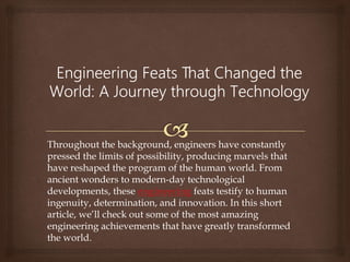 Throughout the background, engineers have constantly
pressed the limits of possibility, producing marvels that
have reshaped the program of the human world. From
ancient wonders to modern-day technological
developments, these engineering feats testify to human
ingenuity, determination, and innovation. In this short
article, we’ll check out some of the most amazing
engineering achievements that have greatly transformed
the world.
 