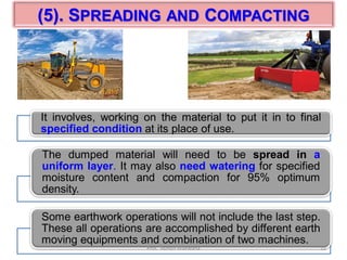 (5). SPREADING AND COMPACTING
It involves, working on the material to put it in to final
specified condition at its place of use.
The dumped material will need to be spread in a
uniform layer. It may also need watering for specified
moisture content and compaction for 95% optimum
density.
Some earthwork operations will not include the last step.
These all operations are accomplished by different earth
moving equipments and combination of two machines.
12Prof. Ashish Makwana
 