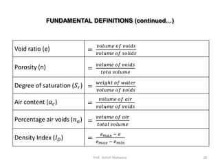 FUNDAMENTAL DEFINITIONS (continued…)
Void ratio (e) =
𝑣𝑜𝑙𝑢𝑚𝑒 𝑜𝑓 𝑣𝑜𝑖𝑑𝑠
𝑣𝑜𝑙𝑢𝑚𝑒 𝑜𝑓 𝑠𝑜𝑙𝑖𝑑𝑠
Porosity (n) =
𝑣𝑜𝑙𝑢𝑚𝑒 𝑜𝑓 𝑣𝑜𝑖𝑑𝑠
𝑡𝑜𝑡𝑎 𝑣𝑜𝑙𝑢𝑚𝑒
Degree of saturation (𝑆 𝑟) =
𝑤𝑒𝑖𝑔ℎ𝑡 𝑜𝑓 𝑤𝑎𝑡𝑒𝑟
𝑣𝑜𝑙𝑢𝑚𝑒 𝑜𝑓 𝑣𝑜𝑖𝑑𝑠
Air content (𝑎 𝑐) =
𝑣𝑜𝑙𝑢𝑚𝑒 𝑜𝑓 𝑎𝑖𝑟
𝑣𝑜𝑙𝑢𝑚𝑒 𝑜𝑓 𝑣𝑜𝑖𝑑𝑠
Percentage air voids (𝑛 𝑎) =
𝑣𝑜𝑙𝑢𝑚𝑒 𝑜𝑓 𝑎𝑖𝑟
𝑡𝑜𝑡𝑎𝑙 𝑣𝑜𝑙𝑢𝑚𝑒
Density Index (𝐼 𝐷) =
𝑒 𝑚𝑎𝑥 − 𝑒
𝑒 𝑚𝑎𝑥 − 𝑒 𝑚𝑖𝑛
28Prof. Ashish Makwana
 