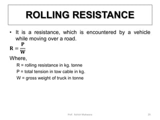 ROLLING RESISTANCE
• It is a resistance, which is encountered by a vehicle
while moving over a road.
𝐑 =
𝐏
𝐖
Where,
R = rolling resistance in kg. tonne
P = total tension in tow cable in kg.
W = gross weight of truck in tonne
29Prof. Ashish Makwana
 