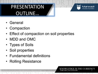 PRESENTATION
OUTLINE…
• General
• Compaction
• Effect of compaction on soil properties
• MDD and OMC
• Types of Soils
• Soil properties
• Fundamental definitions
• Rolling Resistance
3Prof. Ashish Makwana
 