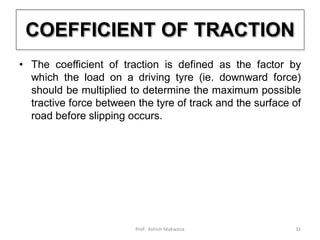 COEFFICIENT OF TRACTION
• The coefficient of traction is defined as the factor by
which the load on a driving tyre (ie. downward force)
should be multiplied to determine the maximum possible
tractive force between the tyre of track and the surface of
road before slipping occurs.
31Prof. Ashish Makwana
 