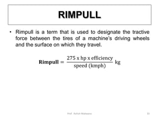 RIMPULL
• Rimpull is a term that is used to designate the tractive
force between the tires of a machine’s driving wheels
and the surface on which they travel.
𝐑𝐢𝐦𝐩𝐮𝐥𝐥 =
275 x hp x efficiency
speed (kmph)
kg
33Prof. Ashish Makwana
 