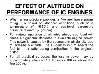EFFECT OF ALTITUDE ON
PERFORMANCE OF IC ENGINES
• When a manufacture provides a flywheel horse power
rating it is based on standard conditions, such as a
temperature of 15.50℃ and sea-level barometric
pressure of mercury (76 cm).
• For natural operation at altitudes above see level will
cause a significant decrease in available engine power.
This power is caused by the decrease in air density due
to increase in altitude. The air density in turn affects the
fuel to – air ratio during combustion in the engine’s
piston.
• For all practical purposes, the loss in power may by
approximately taken as 1% for every 100 m. above the
first 300 m.
35Prof. Ashish Makwana
 