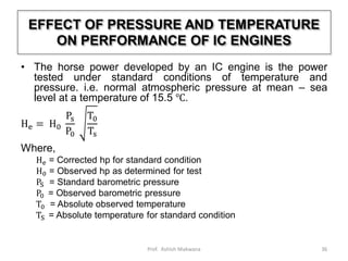 EFFECT OF PRESSURE AND TEMPERATURE
ON PERFORMANCE OF IC ENGINES
• The horse power developed by an IC engine is the power
tested under standard conditions of temperature and
pressure. i.e. normal atmospheric pressure at mean – sea
level at a temperature of 15.5 ℃.
He = H0
Ps
P0
T0
Ts
Where,
He = Corrected hp for standard condition
H0 = Observed hp as determined for test
PS = Standard barometric pressure
P0 = Observed barometric pressure
T0 = Absolute observed temperature
TS = Absolute temperature for standard condition
36Prof. Ashish Makwana
 