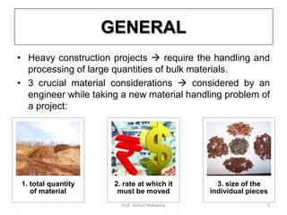 GENERAL
• Heavy construction projects  require the handling and
processing of large quantities of bulk materials.
• 3 crucial material considerations  considered by an
engineer while taking a new material handling problem of
a project:
1. total quantity
of material
2. rate at which it
must be moved
3. size of the
individual pieces
5Prof. Ashish Makwana
 