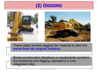 (2) DIGGING
These steps involve digging the material to start the
move from its original location.
Some construction situations or equipments combine
the loosening and digging operations in one
integrated step.
9Prof. Ashish Makwana
 