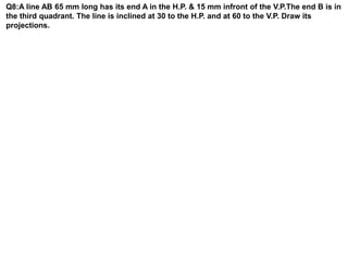 Q8:A line AB 65 mm long has its end A in the H.P. & 15 mm infront of the V.P.The end B is in
the third quadrant. The line is inclined at 30 to the H.P. and at 60 to the V.P. Draw its
projections.
 