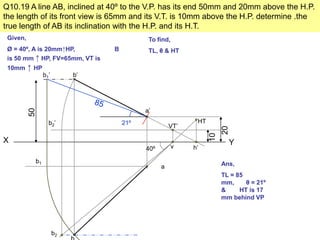 Q10.19 A line AB, inclined at 40º to the V.P. has its end 50mm and 20mm above the H.P.
the length of its front view is 65mm and its V.T. is 10mm above the H.P. determine .the
true length of AB its inclination with the H.P. and its H.T.
Given,
Ø = 40º, A is 20mm↑HP, B
is 50 mm ↑ HP, FV=65mm, VT is
10mm ↑ HP
To find,
TL, θ & HT
X Y
50
b’
20
a’
10
VT’
h’
b2’
v40º
b2
a
b1
b1’
21º HT
Ans,
TL = 85
mm, θ = 21º
& HT is 17
mm behind VP
 