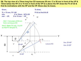 Q6. The top view of a 75mm long line CD measures 50 mm. C is 50 mm in front of the VP &
15mm below the HP. D is 15 mm in front of the VP & is above the HP. Draw the FV of CD &
find its inclinations with the HP and the VP. Show also its traces.
X Y
15
50
Given,
TL = 75 mm, FV =50
mm, C is 15mm ↓ HP & 50
mm → VP, D is 15 mm → VP
To draw,
FV & to find θ & Ø
c’
c
Locus of D
Hint 1: Cut anarc of 50 mm
from c on locus of D
d
Hint 2: Make TV (cd), // to XY
so that FV will give TL
d1
d1’
d’
Ø=48º
Ans: Ø=48º
d2
θ=28º
Ans: θ=28º
 