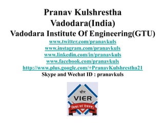 Pranav Kulshrestha
Vadodara(India)
Vadodara Institute Of Engineering(GTU)
www.twitter.com/pranavkuls
www.instagram.com/pranavkuls
www.linkedin.com/in/pranavkuls
www.facebook.com/pranavkuls
http://www.plus.google.com/+PranavKulshrestha21
Skype and Wechat ID : pranavkuls
 