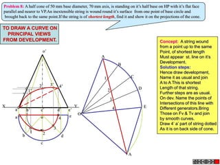 a’ b’ c’ d’
o’
e’
a
b
c
d
o e
X Y
A
B
C
D
E
A
O
2
3
4
1
Problem 8: A half cone of 50 mm base diameter, 70 mm axis, is standing on it’s half base on HP with it’s flat face
parallel and nearer to VP.An inextensible string is wound round it’s surface from one point of base circle and
brought back to the same point.If the string is of shortest length, find it and show it on the projections of the cone.
1 2
3
4
1’
2’ 3’ 4’
TO DRAW A CURVE ON
PRINCIPAL VIEWS
FROM DEVELOPMENT. Concept: A string wound
from a point up to the same
Point, of shortest length
Must appear st. line on it’s
Development.
Solution steps:
Hence draw development,
Name it as usual and join
A to A This is shortest
Length of that string.
Further steps are as usual.
On dev. Name the points of
Intersections of this line with
Different generators.Bring
Those on Fv & Tv and join
by smooth curves.
Draw 4’ a’ part of string dotted
As it is on back side of cone.
 
