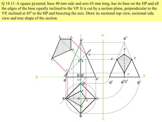 Q 14.11: A square pyramid, base 40 mm side and axis 65 mm long, has its base on the HP and all
the edges of the base equally inclined to the VP. It is cut by a section plane, perpendicular to the
VP, inclined at 45º to the HP and bisecting the axis. Draw its sectional top view, sectional side
view and true shape of the section.
X Y
45º
a
b
c
d
o
a’
b’
c’
d’
o’
1
2
3
4
1’
2’
3’
4’
11
41
21 31
X1
Y1
d” a”c” b”
o”
3”
2”4”
1”
 