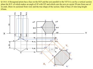 Q 14.6: A Hexagonal prism has a face on the H.P. and the axis parallel to the V.P. It is cut by a vertical section
plane the H.T. of which makes an angle of 45 with XY and which cuts the axis at a point 20 mm from one of
its ends. Draw its sectional front view and the true shape of the section. Side of base 25 mm long height
65mm.
X Y
a
b
c
d
e
f
a’ b’ c’
d’e’f’
2565
a’ b’ c’
d’e’f’
a’
b’
c’d’
e’
f’a’
b’
c’d’
e’
f’
d1
a1
b1
c1
e1
f1d1
a1
b1
c1
e1
f1
20
1’
2’
3’4’
5’
6’ 7’
1 2
3
4
5
6
7
X1
Y1
31’
41’
21’
11’
71’
61’
51’
 