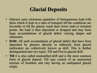 Glacial Deposits
• Glaciers carry enormous quantities of hetrogeneous load with
them which is kept in a state of transport till the conditions are
favorable or till the glacier reach their lower ends or terminal
points. the load is then deposited or dropped and may form
huge accumulations of glacial debris varying shapes and
characters.
• Drift: All such accumulation of glacial debris that have been
deposited by glaciers directly or indirectly from glacial
meltwaters are collectively known as drift. This is further
distinguished into two types: Till and Fluvio-glacial drift.
• Till it is also called unstratified drift and is the most common
form of glacial deposit. Till may consist of an unassorted
mixture of boulders and clay having an undisputed glacial
origin.
 