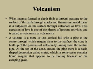 Volcanism
• When magma formed at depth finds a through passage to the
surface of the earth through cracks and fissures in crustal rocks
it is outpoured on the surface through volcanoes as lava. This
extrusion of lava is one of the phases of igneous activities and
is called as volcanism or volcanicity.
• A volcano is a more or less conical hill with a pipe at the
centre through which magma rises to the surface, the cone is
built up of the products of volcanicity issuing from the central
pipe. At the top of the cone, around the pipe there is a basin
shaped depression called crater, which in some cases contains
liquid magma that appears to be boiling because of the
escaping gases.
 