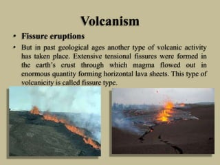 Volcanism
• Fissure eruptions
• But in past geological ages another type of volcanic activity
has taken place. Extensive tensional fissures were formed in
the earth’s crust through which magma flowed out in
enormous quantity forming horizontal lava sheets. This type of
volcanicity is called fissure type.
 