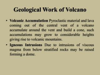 Geological Work of Volcano
• Volcanic Accumulation Pyroclastic material and lava
coming out of the central vent of a volcano
accumulate around the vent and build a cone, such
accumulations may grow to considerable heights
giving rise to volcanic mountains.
• Igneous Intrusions Due to intrusions of viscous
magma from below stratified rocks may be raised
forming a dome.
 
