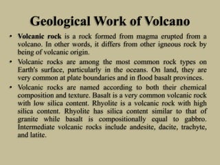 Geological Work of Volcano
• Volcanic rock is a rock formed from magma erupted from a
volcano. In other words, it differs from other igneous rock by
being of volcanic origin.
• Volcanic rocks are among the most common rock types on
Earth's surface, particularly in the oceans. On land, they are
very common at plate boundaries and in flood basalt provinces.
• Volcanic rocks are named according to both their chemical
composition and texture. Basalt is a very common volcanic rock
with low silica content. Rhyolite is a volcanic rock with high
silica content. Rhyolite has silica content similar to that of
granite while basalt is compositionally equal to gabbro.
Intermediate volcanic rocks include andesite, dacite, trachyte,
and latite.
 