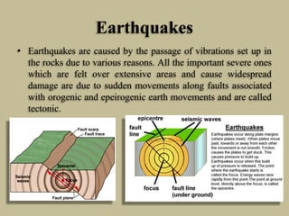 Earthquakes
• Earthquakes are caused by the passage of vibrations set up in
the rocks due to various reasons. All the important severe ones
which are felt over extensive areas and cause widespread
damage are due to sudden movements along faults associated
with orogenic and epeirogenic earth movements and are called
tectonic.
 