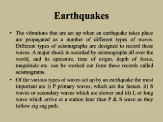 Earthquakes
• The vibrations that are set up when an earthquake takes place
are propagated as a number of different types of waves.
Different types of seismographs are designed to record these
waves. A major shock is recorded by seismographs all over the
world, and its epicentre, time of origin, depth of focus,
magnitude etc. can be worked out from these records called
seismograms.
• Of the various types of waves set up by an earthquake the most
important are i) P primary waves, which are the fastest. ii) S
waves or secondary waves which are slower and iii) L or long
wave which arrive at a station later than P & S wave as they
follow zig zag path.
 