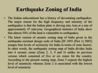 Earthquake Zoning of India
• The Indian subcontinent has a history of devastating earthquakes.
The major reason for the high frequency and intensity of the
earthquakes is that the Indian plate is driving into Asia at a rate of
approximately 47 mm/year. Geographical statistics of India show
that almost 54% of the land is vulnerable to earthquakes.
• The latest version of seismic zoning map of India given in the
earthquake resistant design code of India [IS 1893 (Part 1) 2002]
assigns four levels of seismicity for India in terms of zone factors.
In other words, the earthquake zoning map of India divides India
into 4 seismic zones (Zone 2, 3, 4 and 5) unlike its previous
version which consisted of five or six zones for the country.
According to the present zoning map, Zone 5 expects the highest
level of seismicity whereas Zone 2 is associated with the lowest
level of seismicity
 
