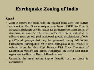 Earthquake Zoning of India
Zone 5
• Zone 5 covers the areas with the highest risks zone that suffers
earthquakes. The IS code assigns zone factor of 0.36 for Zone 5.
Structural designers use this factor for earthquake resistant design of
structures in Zone 5. The zone factor of 0.36 is indicative of
effective (zero period) peak horizontal ground accelerations of 0.36
g (36% of gravity) that may be generated during Maximum
Considered Earthquake MCE level earthquake in this zone. It is
referred to as the Very High Damage Risk Zone. The state of
Kashmir,the western and central Himalayas, the North-East Indian
region and the Rann of Kutch fall in this zone.
• Generally, the areas having trap or basaltic rock are prone to
earthquakes.
 