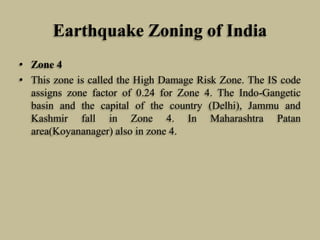 Earthquake Zoning of India
• Zone 4
• This zone is called the High Damage Risk Zone. The IS code
assigns zone factor of 0.24 for Zone 4. The Indo-Gangetic
basin and the capital of the country (Delhi), Jammu and
Kashmir fall in Zone 4. In Maharashtra Patan
area(Koyananager) also in zone 4.
 