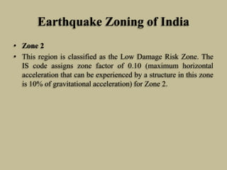 Earthquake Zoning of India
• Zone 2
• This region is classified as the Low Damage Risk Zone. The
IS code assigns zone factor of 0.10 (maximum horizontal
acceleration that can be experienced by a structure in this zone
is 10% of gravitational acceleration) for Zone 2.
 