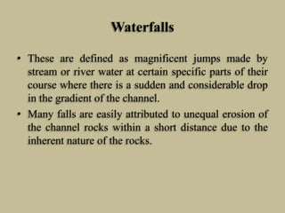 Waterfalls
• These are defined as magnificent jumps made by
stream or river water at certain specific parts of their
course where there is a sudden and considerable drop
in the gradient of the channel.
• Many falls are easily attributed to unequal erosion of
the channel rocks within a short distance due to the
inherent nature of the rocks.
 
