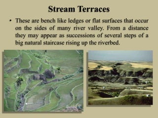 Stream Terraces
• These are bench like ledges or flat surfaces that occur
on the sides of many river valley. From a distance
they may appear as successions of several steps of a
big natural staircase rising up the riverbed.
 